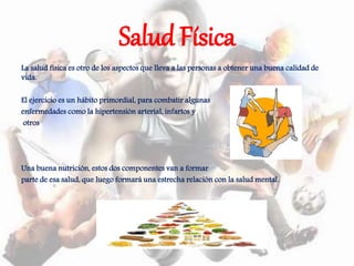 Salud Física
La salud física es otro de los aspectos que lleva a las personas a obtener una buena calidad de
vida.
El ejercicio es un hábito primordial, para combatir algunas
enfermedades como la hipertensión arterial, infartos y
otros
Una buena nutrición, estos dos componentes van a formar
parte de esa salud, que luego formará una estrecha relación con la salud mental.
 