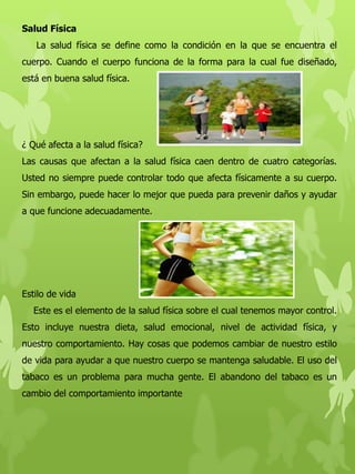Salud Física
La salud física se define como la condición en la que se encuentra el
cuerpo. Cuando el cuerpo funciona de la forma para la cual fue diseñado,
está en buena salud física.
¿ Qué afecta a la salud física?
Las causas que afectan a la salud física caen dentro de cuatro categorías.
Usted no siempre puede controlar todo que afecta físicamente a su cuerpo.
Sin embargo, puede hacer lo mejor que pueda para prevenir daños y ayudar
a que funcione adecuadamente.
Estilo de vida
Este es el elemento de la salud física sobre el cual tenemos mayor control.
Esto incluye nuestra dieta, salud emocional, nivel de actividad física, y
nuestro comportamiento. Hay cosas que podemos cambiar de nuestro estilo
de vida para ayudar a que nuestro cuerpo se mantenga saludable. El uso del
tabaco es un problema para mucha gente. El abandono del tabaco es un
cambio del comportamiento importante
 