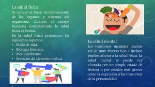 La salud física
Se refiere al buen funcionamiento
de los órganos y sistemas del
organismo. Cuando el cuerpo
funciona correctamente la salud
física es buena.
En la salud física pertenecen los
siguientes aspectos:
• Estilo de vida.
• Biología humana.
• Medioambiente.
• Servicios de atención médica.
La salud mental
Los trastornos mentales pueden
ser de muy diverso tipo e incluso
pueden afectar a la salud física. La
salud mental se puede ver
afectada por un simple estado de
tristeza o por estados más graves
como la depresión o los trastornos
de la personalidad.
 