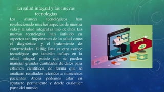 La salud integral y las nuevas
tecnologías
Los avances tecnológicos han
revolucionado muchos aspectos de nuestra
vida y la salud integral es uno de ellos. Las
nuevas tecnologías han influido en
aspectos tan importantes de la salud como
el diagnóstico y el tratamiento de
enfermedades. El Big Data es otro avance
tecnológico que también influye en la
salud integral puesto que se pueden
manejar grandes cantidades de datos para
estudios científicos, de forma que se
analizan resultados referidos a numerosos
pacientes. Ahora podemos estar en
contacto permanente y desde cualquier
parte del mundo.
 
