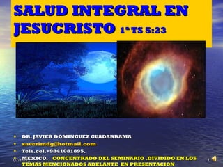 SALUD INTEGRAL EN
JESUCRISTO 1ª TS 5:23




• DR. JAVIER DOMINGUEZ GUADARRAMA
• xaverimdg@hotmail.com
• Tels.cel.+9841081895.
• MEXICO. CONCENTRADO DEL SEMINARIO .DIVIDIDO EN LOS
07/11/12                                               1
  TEMAS MENCIONADOS ADELANTE EN PRESENTACION
 