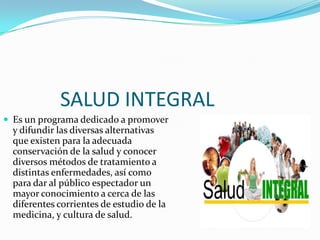 SALUD INTEGRAL
 Es un programa dedicado a promover
y difundir las diversas alternativas
que existen para la adecuada
conservación de la salud y conocer
diversos métodos de tratamiento a
distintas enfermedades, así como
para dar al público espectador un
mayor conocimiento a cerca de las
diferentes corrientes de estudio de la
medicina, y cultura de salud.
 