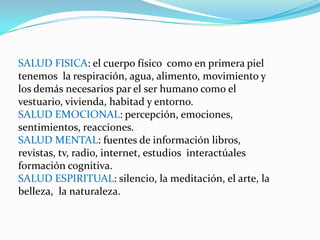 SALUD FISICA: el cuerpo físico como en primera piel
tenemos la respiración, agua, alimento, movimiento y
los demás necesarios par el ser humano como el
vestuario, vivienda, habitad y entorno.
SALUD EMOCIONAL: percepción, emociones,
sentimientos, reacciones.
SALUD MENTAL: fuentes de información libros,
revistas, tv, radio, internet, estudios interactúales
formación cognitiva.
SALUD ESPIRITUAL: silencio, la meditación, el arte, la
belleza, la naturaleza.
 