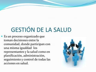 GESTIÓN DE LA SALUD
 Es un proceso organizado que
toman decisiones entre la
comunidad, donde participan con
una misma igualdad los
representantes y la salud como en
planificación, administración,
seguimiento y control de todas las
acciones en salud.
 