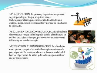 PLANIFICACIÓN: Es pensar y organizar los pasos a
seguir para lograr lo que se quiere hacer.
Debe quedar claro: qué, cómo, cuándo, dónde, con
cuánto, quiénes son responsables y porqué se va a hacer
lo pensado.
SEGUIMIENTO DE CONTROL SOCIAL: Es el trabajo
de comparar lo que se ha logrado con lo planificado, se
realiza cada cierto tiempo, para conocer en que se está
fallando y se pueda corregir.
EJECUCCION Y ADMINISTRACIÓN: Es el trabajo
en el que se cumplen las actividades planeadas con la
participación de las autoridades de la comunidad, del
barrio, el personal de salud y de todos/as para utilizar
mejor los recursos
 