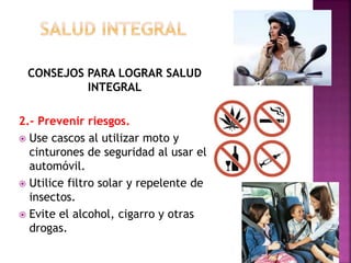 CONSEJOS PARA LOGRAR SALUD 
INTEGRAL 
2.- Prevenir riesgos. 
 Use cascos al utilizar moto y 
cinturones de seguridad al usar el 
automóvil. 
 Utilice filtro solar y repelente de 
insectos. 
 Evite el alcohol, cigarro y otras 
drogas. 
 