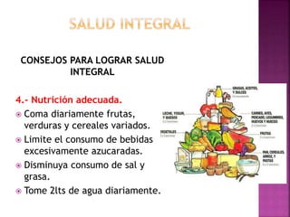 CONSEJOS PARA LOGRAR SALUD 
INTEGRAL 
4.- Nutrición adecuada. 
 Coma diariamente frutas, 
verduras y cereales variados. 
 Limite el consumo de bebidas 
excesivamente azucaradas. 
 Disminuya consumo de sal y 
grasa. 
 Tome 2lts de agua diariamente. 
 