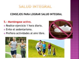 CONSEJOS PARA LOGRAR SALUD INTEGRAL 
5.- Manténgase activo. 
 Realice ejercicio 1 hora diario. 
 Evite el sedentarismo. 
 Prefiera actividades al aire libre. 
 