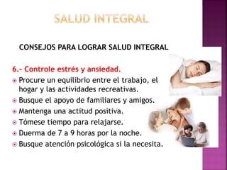 CONSEJOS PARA LOGRAR SALUD INTEGRAL 
6.- Controle estrés y ansiedad. 
 Procure un equilibrio entre el trabajo, el 
hogar y las actividades recreativas. 
 Busque el apoyo de familiares y amigos. 
 Mantenga una actitud positiva. 
 Tómese tiempo para relajarse. 
 Duerma de 7 a 9 horas por la noche. 
 Busque atención psicológica si la necesita. 
 