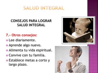 CONSEJOS PARA LOGRAR 
SALUD INTEGRAL 
7.- Otros consejos: 
 Lee diariamente. 
 Aprende algo nuevo. 
 Alimenta tu vida espiritual. 
 Convive con tu familia. 
 Establece metas a corto y 
largo plazo. 
 