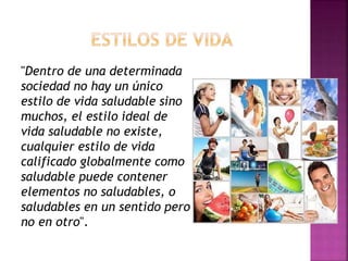 "Dentro de una determinada 
sociedad no hay un único 
estilo de vida saludable sino 
muchos, el estilo ideal de 
vida saludable no existe, 
cualquier estilo de vida 
calificado globalmente como 
saludable puede contener 
elementos no saludables, o 
saludables en un sentido pero 
no en otro". 
 