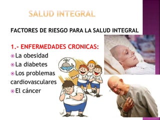 FACTORES DE RIESGO PARA LA SALUD INTEGRAL 
1.- ENFERMEDADES CRONICAS: 
 La obesidad 
La diabetes 
 Los problemas 
cardiovasculares 
 El cáncer 
 