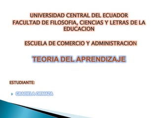 UNIVERSIDAD CENTRAL DEL ECUADOR
 FACULTAD DE FILOSOFIA, CIENCIAS Y LETRAS DE LA
                  EDUCACION

       ESCUELA DE COMERCIO Y ADMINISTRACION


          TEORIA DEL APRENDIZAJE


ESTUDIANTE:

   GRACIELA ORMAZA
 