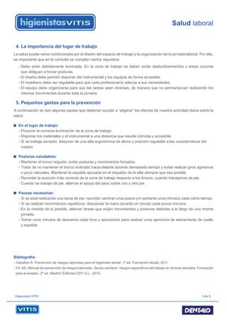 Salud laboral
Higienistas VITIS 3 de 3
4. La importancia del lugar de trabajo
La salud puede verse condicionada por el diseño del espacio de trabajo y la organización de la jornada laboral. Por ello,
es importante que en la consulta se cumplan ciertos requisitos:
- Debe estar debidamente iluminada. En la zona de trabajo se deben evitar deslumbramientos o áreas oscuras
que obliguen a forzar posturas.
- El diseño debe permitir disponer del instrumental y los equipos de forma accesible.
- El mobiliario debe ser regulable para que cada profesional lo adecúe a sus necesidades.
- El equipo debe organizarse para que las tareas sean diversas, de manera que no permanezcan realizando los
mismos movimientos durante toda la jornada.
5. Pequeños gestos para la prevención
A continuación se dan algunas pautas que deberían ayudar a “aligerar” los efectos de nuestra actividad diaria sobre la
salud.
En el lugar de trabajo:
- Procurar la correcta iluminación de la zona de trabajo.
- Disponer los materiales y el instrumental a una distancia que resulte cómoda y accesible.
- Si se trabaja sentado, disponer de una silla ergonómica de altura y posición regulable a las características del
cuerpo.
Posturas saludables:
- Mantener el tronco erguido, evitar posturas y movimientos forzados.
- Tratar de no mantener el tronco inclinado hacia delante durante demasiado tiempo y evitar realizar giros agresivos
o poco naturales. Mantener la espalda apoyada en el respaldo de la silla siempre que sea posible.
- Recordar la posición más correcta de la zona de trabajo respecto a los brazos, cuando trabajamos de pie.
- Cuando se trabaje de pie, alternar el apoyo del peso sobre uno y otro pie.
Pausas necesarias:
- Si se está realizando una tarea de pie, recordar caminar unos pasos y/o sentarse unos minutos cada cierto tiempo.
- Si se realizan movimientos repetitivos, descansar la mano durante un minuto cada pocos minutos.
- En la medida de lo posible, alternar tareas que exijan movimientos y posturas distintas a lo largo de una misma
jornada.
- Tomar unos minutos de descanso cada hora y aprovechar para realizar unos ejercicios de estiramiento de cuello
y espalda.
Bibliografía:
- Ceballos R. Prevención de riesgos laborales para el higienista dental. 1ª ed. Formación Alcalá; 2011.
- VV. AA. Manual de prevención de riesgos laborales. Sector sanitario: riesgos especíﬁcos del trabajo en clínicas dentales. Formación
para el empleo. 2ª ed. Madrid: Editorial CEP, S.L.; 2010.
 