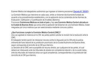 Examen Médico de trabajadores autónomos que ingresen al sistema previsional (Decreto N° 300/97).
La Comisión Médica que interviene en cada caso, emite un dictamen técnicamente fundado de
acuerdo a los procedimientos establecidos y con la aplicación de los contenidos de las Normas de
Evaluación, Calificación y Cuantificación de Invalidez (Baremo).
Funcionan Comisiones Médicas en todo el país y hay una Comisión Médica Central ubicada en
la Ciudad de Buenos Aires que actúa ante la apelación del dictamen de una Comisión Médica. Están
integradas por cinco médicos que son seleccionados mediante concurso público.
¿Qué funciones cumple la Comisión Médica Central (CMC)?
Una vez agotada la instancia en la CM, las partes podrán solicitar la revisión de la resolución ante la
CMC.
El trabajador tendrá opción de interponer recurso contra lo dispuesto por la CM ante la justicia
ordinaria del fuero laboral de la jurisdicción provincial o de la Ciudad Autónoma de Buenos Aires,
según corresponda al domicilio de la CM que intervino.
La decisión de la CMC será susceptible de recurso directo, por cualquiera de las partes, el cual
deberá ser interpuesto ante los tribunales de alzada con competencia laboral o, de no existir éstos,
ante los tribunales de instancia única con igual competencia, correspondientes a la jurisdicción del
domicilio de la CM que intervino.
 