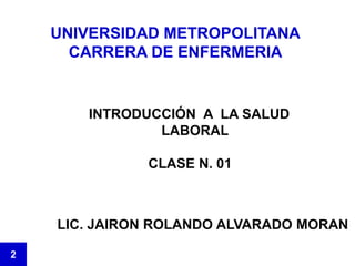 UNIVERSIDAD METROPOLITANA
CARRERA DE ENFERMERIA
INTRODUCCIÓN A LA SALUD
LABORAL
CLASE N. 01
2
LIC. JAIRON ROLANDO ALVARADO MORAN
 