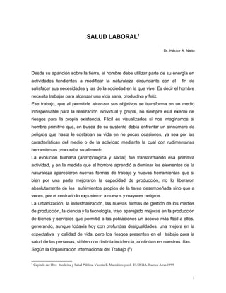 SALUD LABORAL1
Dr. Héctor A. Nieto
Desde su aparición sobre la tierra, el hombre debe utilizar parte de su energía en
actividades tendientes a modificar la naturaleza circundante con el fin de
satisfacer sus necesidades y las de la sociedad en la que vive. Es decir el hombre
necesita trabajar para alcanzar una vida sana, productiva y feliz.
Ese trabajo, que al permitirle alcanzar sus objetivos se transforma en un medio
indispensable para la realización individual y grupal, no siempre está exento de
riesgos para la propia existencia. Fácil es visualizarlos si nos imaginamos al
hombre primitivo que, en busca de su sustento debía enfrentar un sinnúmero de
peligros que hasta le costaban su vida en no pocas ocasiones, ya sea por las
características del medio o de la actividad mediante la cual con rudimentarias
herramientas procuraba su alimento
La evolución humana (antropológica y social) fue transformando esa primitiva
actividad, y en la medida que el hombre aprendió a dominar los elementos de la
naturaleza aparecieron nuevas formas de trabajo y nuevas herramientas que si
bien por una parte mejoraron la capacidad de producción, no lo liberaron
absolutamente de los sufrimientos propios de la tarea desempeñada sino que a
veces, por el contrario lo expusieron a nuevos y mayores peligros.
La urbanización, la industrialización, las nuevas formas de gestión de los medios
de producción, la ciencia y la tecnología, trajo aparejado mejoras en la producción
de bienes y servicios que permitió a las poblaciones un acceso más fácil a ellos,
generando, aunque todavía hoy con profundas desigualdades, una mejora en la
expectativa y calidad de vida, pero los riesgos presentes en el trabajo para la
salud de las personas, si bien con distinta incidencia, continúan en nuestros días.
Según la Organización Internacional del Trabajo (9
)
1
Capitulo del libro Medicina y Salud Pública. Vicente E. Mazzáfero y col. EUDEBA. Buenos Aires 1999
1
 