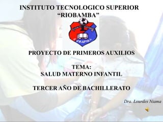 INSTITUTO TECNOLOGICO SUPERIOR
          “RIOBAMBA”




  PROYECTO DE PRIMEROS AUXILIOS

             TEMA:
     SALUD MATERNO INFANTIL

   TERCER AÑO DE BACHILLERATO

                              Dra. Lourdes Niama
 