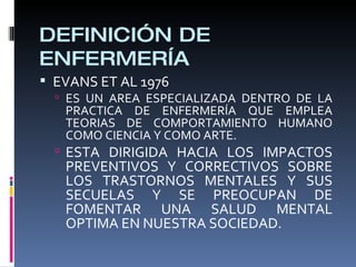 DEFINICIÓN DE
ENFERMERÍA
 EVANS ET AL 1976
 ES UN AREA ESPECIALIZADA DENTRO DE LA
PRACTICA DE ENFERMERÍA QUE EMPLEA
TEORIAS DE COMPORTAMIENTO HUMANO
COMO CIENCIA Y COMO ARTE.
 ESTA DIRIGIDA HACIA LOS IMPACTOS
PREVENTIVOS Y CORRECTIVOS SOBRE
LOS TRASTORNOS MENTALES Y SUS
SECUELAS Y SE PREOCUPAN DE
FOMENTAR UNA SALUD MENTAL
OPTIMA EN NUESTRA SOCIEDAD.
 