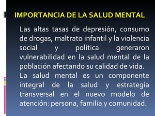 IMPORTANCIA DE LA SALUD MENTAL
Las altas tasas de depresión, consumo
de drogas, maltrato infantil y la violencia
social y política generaron
vulnerabilidad en la salud mental de la
población afectando su calidad de vida.
La salud mental es un componente
integral de la salud y estrategia
transversal en el nuevo modelo de
atención: persona, familia y comunidad.
 