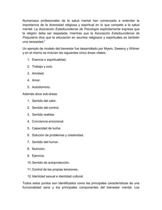 Numerosos profesionales de la salud mental han comenzado a entender la
importancia de la diversidad religiosa y espiritual en lo que compete a la salud
mental. La Asociación Estadounidense de Psicología explícitamente expresa que
la religión debe ser respetada, mientras que la Asociación Estadounidense de
Psiquiatría dice que la educación en asuntos religiosos y espirituales es también
una necesidad.7

Un ejemplo de modelo del bienestar fue desarrollado por Myers, Sweeny y Witmer
y en el mismo se incluían las siguientes cinco áreas vitales:

   1. Esencia o espiritualidad.

   2. Trabajo y ocio.

   3. Amistad.

   4. Amor.

   5. Autodominio.

Además doce sub-áreas:

   1. Sentido del valor.

   2. Sentido del control.

   3. Sentido realista.

   4. Conciencia emocional.

   5. Capacidad de lucha.

   6. Solución de problemas y creatividad.

   7. Sentido del humor.

   8. Nutrición.

   9. Ejercicio.

   10. Sentido de autoprotección.

   11. Control de las propias tensiones.

   12. Identidad sexual e identidad cultural.

Todos estos puntos son identificados como las principales características de una
funcionalidad sana y los principales componentes del bienestar mental. Los
 