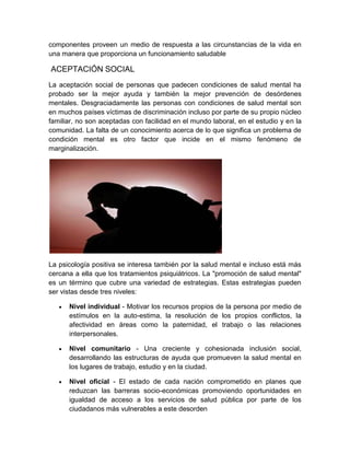 componentes proveen un medio de respuesta a las circunstancias de la vida en
una manera que proporciona un funcionamiento saludable

ACEPTACIÓN SOCIAL
La aceptación social de personas que padecen condiciones de salud mental ha
probado ser la mejor ayuda y también la mejor prevención de desórdenes
mentales. Desgraciadamente las personas con condiciones de salud mental son
en muchos países víctimas de discriminación incluso por parte de su propio núcleo
familiar, no son aceptadas con facilidad en el mundo laboral, en el estudio y en la
comunidad. La falta de un conocimiento acerca de lo que significa un problema de
condición mental es otro factor que incide en el mismo fenómeno de
marginalización.




La psicología positiva se interesa también por la salud mental e incluso está más
cercana a ella que los tratamientos psiquiátricos. La "promoción de salud mental"
es un término que cubre una variedad de estrategias. Estas estrategias pueden
ser vistas desde tres niveles:

      Nivel individual - Motivar los recursos propios de la persona por medio de
      estímulos en la auto-estima, la resolución de los propios conflictos, la
      afectividad en áreas como la paternidad, el trabajo o las relaciones
      interpersonales.

      Nivel comunitario - Una creciente y cohesionada inclusión social,
      desarrollando las estructuras de ayuda que promueven la salud mental en
      los lugares de trabajo, estudio y en la ciudad.

      Nivel oficial - El estado de cada nación comprometido en planes que
      reduzcan las barreras socio-económicas promoviendo oportunidades en
      igualdad de acceso a los servicios de salud pública por parte de los
      ciudadanos más vulnerables a este desorden
 