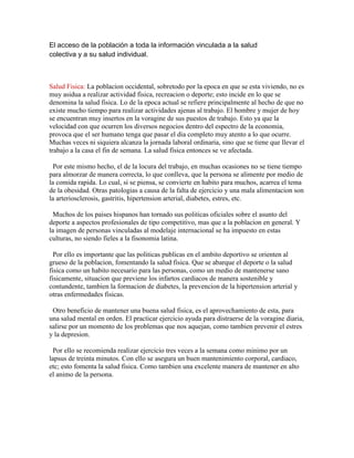 El acceso de la población a toda la información vinculada a la salud
colectiva y a su salud individual.



Salud Fisica: La poblacion occidental, sobretodo por la epoca en que se esta viviendo, no es
muy asidua a realizar actividad fisica, recreacion o deporte; esto incide en lo que se
denomina la salud fisica. Lo de la epoca actual se refiere principalmente al hecho de que no
existe mucho tiempo para realizar actividades ajenas al trabajo. El hombre y mujer de hoy
se encuentran muy insertos en la voragine de sus puestos de trabajo. Esto ya que la
velocidad con que ocurren los diversos negocios dentro del espectro de la economia,
provoca que el ser humano tenga que pasar el dia completo muy atento a lo que ocurre.
Muchas veces ni siquiera alcanza la jornada laboral ordinaria, sino que se tiene que llevar el
trabajo a la casa el fin de semana. La salud fisica entonces se ve afectada.

  Por este mismo hecho, el de la locura del trabajo, en muchas ocasiones no se tiene tiempo
para almorzar de manera correcta, lo que conlleva, que la persona se alimente por medio de
la comida rapida. Lo cual, si se piensa, se convierte en habito para muchos, acarrea el tema
de la obesidad. Otras patologias a causa de la falta de ejercicio y una mala alimentacion son
la arteriosclerosis, gastritis, hipertension arterial, diabetes, estres, etc.

  Muchos de los paises hispanos han tornado sus politicas oficiales sobre el asunto del
deporte a aspectos profesionales de tipo competitivo, mas que a la poblacion en general. Y
la imagen de personas vinculadas al modelaje internacional se ha impuesto en estas
culturas, no siendo fieles a la fisonomia latina.

  Por ello es importante que las politicas publicas en el ambito deportivo se orienten al
grueso de la poblacion, fomentando la salud fisica. Que se abarque el deporte o la salud
fisica como un habito necesario para las personas, como un medio de mantenerse sano
fisicamente, situacion que previene los infartos cardiacos de manera sostenible y
contundente, tambien la formacion de diabetes, la prevencion de la hipertension arterial y
otras enfermedades fisicas.

 Otro beneficio de mantener una buena salud fisica, es el aprovechamiento de esta, para
una salud mental en orden. El practicar ejercicio ayuda para distraerse de la voragine diaria,
salirse por un momento de los problemas que nos aquejan, como tambien prevenir el estres
y la depresion.

  Por ello se recomienda realizar ejercicio tres veces a la semana como minimo por un
lapsus de treinta minutos. Con ello se asegura un buen mantenimiento corporal, cardiaco,
etc; esto fomenta la salud fisica. Como tambien una excelente manera de mantener en alto
el animo de la persona.
 