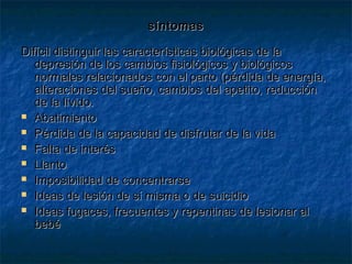 síntomassíntomas
Difícil distinguir las características biológicas de laDifícil distinguir las características biológicas de la
depresión de los cambios fisiológicos y biológicosdepresión de los cambios fisiológicos y biológicos
normales relacionados con el parto (pérdida de energía,normales relacionados con el parto (pérdida de energía,
alteraciones del sueño, cambios del apetito, reducciónalteraciones del sueño, cambios del apetito, reducción
de la lívido.de la lívido.
 AbatimientoAbatimiento
 Pérdida de la capacidad de disfrutar de la vidaPérdida de la capacidad de disfrutar de la vida
 Falta de interésFalta de interés
 LlantoLlanto
 Imposibilidad de concentrarseImposibilidad de concentrarse
 Ideas de lesión de sí misma o de suicidioIdeas de lesión de sí misma o de suicidio
 Ideas fugaces, frecuentes y repentinas de lesionar alIdeas fugaces, frecuentes y repentinas de lesionar al
bebébebé
 