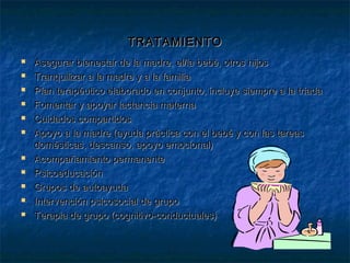 TRATAMIENTOTRATAMIENTO
 Asegurar bienestar de la madre, el/la bebé, otros hijosAsegurar bienestar de la madre, el/la bebé, otros hijos
 Tranquilizar a la madre y a la familiaTranquilizar a la madre y a la familia
 Plan terapéutico elaborado en conjunto, incluye siempre a la triadaPlan terapéutico elaborado en conjunto, incluye siempre a la triada
 Fomentar y apoyar lactancia maternaFomentar y apoyar lactancia materna
 Cuidados compartidosCuidados compartidos
 Apoyo a la madre (ayuda práctica con el bebé y con las tareasApoyo a la madre (ayuda práctica con el bebé y con las tareas
domésticas, descanso, apoyo emocional)domésticas, descanso, apoyo emocional)
 Acompañamiento permanenteAcompañamiento permanente
 PsicoeducaciónPsicoeducación
 Grupos de autoayudaGrupos de autoayuda
 Intervención psicosocial de grupoIntervención psicosocial de grupo
 Terapia de grupo (cognitivo-conductuales)Terapia de grupo (cognitivo-conductuales)
 