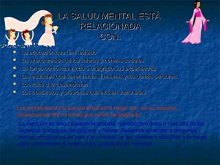 LA SALUD MENTAL ESTÁLA SALUD MENTAL ESTÁ
RELACIONADARELACIONADA
CON:CON:
 La educación que han recibidoLa educación que han recibido
 La interiorización de los valores y normas socialesLa interiorización de los valores y normas sociales
 La forma cómo han vivido e integrado sus experienciasLa forma cómo han vivido e integrado sus experiencias
 Las actitudes que tienen hacía sí mismas y las demás personasLas actitudes que tienen hacía sí mismas y las demás personas
 Los roles que desempeñanLos roles que desempeñan
 Los obstáculos y presiones que existen sobre ellasLos obstáculos y presiones que existen sobre ellas
Los problemas de la salud mental en la mujer son, en su mayoría,
consecuencia del rol social que se les ha asignado.
La atención de salud durante el proceso reproductivo debe ir más allá de los
aspectos biológicos, fisiológicos y físicos. Debemos aprender a preguntar
por las condiciones de vida y la vivencia de las mismas y escuchar a la mujer
para comprender el origen y las causas de su malestar.
 
