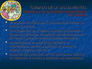 CUIDADO DE LA SALUD MENTALCUIDADO DE LA SALUD MENTAL
DESARROLLO DE ACTIVIDADES QUE REFUERCENDESARROLLO DE ACTIVIDADES QUE REFUERCEN
EN LA MUJER:EN LA MUJER:
 Un proyecto de vida propio ( que no esté en función deUn proyecto de vida propio ( que no esté en función de
quienes lo rodean).quienes lo rodean).
 La organización de su tiempo: espacios de formación,La organización de su tiempo: espacios de formación,
descanso, recreación, respetados por ella misma y pordescanso, recreación, respetados por ella misma y por
los demás ( poner un horario al trabajo doméstico).los demás ( poner un horario al trabajo doméstico).
 La participación en actividades del barrio, enLa participación en actividades del barrio, en
organizaciones sociales y políticas, en grupos deorganizaciones sociales y políticas, en grupos de
mujeres, culturales, artísticos.mujeres, culturales, artísticos.
 Desarrollo personal, para ser más autónomas, capacesDesarrollo personal, para ser más autónomas, capaces
de cuidarse a sí mismas y satisfacer sus necesidadesde cuidarse a sí mismas y satisfacer sus necesidades..
 