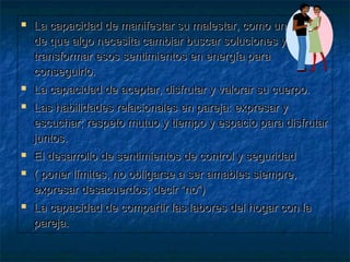  La capacidad de manifestar su malestar, como una señalLa capacidad de manifestar su malestar, como una señal
de que algo necesita cambiar buscar soluciones yde que algo necesita cambiar buscar soluciones y
transformar esos sentimientos en energía paratransformar esos sentimientos en energía para
conseguirlo.conseguirlo.
 La capacidad de aceptar, disfrutar y valorar su cuerpo.La capacidad de aceptar, disfrutar y valorar su cuerpo.
 Las habilidades relacionales en pareja: expresar yLas habilidades relacionales en pareja: expresar y
escuchar; respeto mutuo y tiempo y espacio para disfrutarescuchar; respeto mutuo y tiempo y espacio para disfrutar
juntos.juntos.
 El desarrollo de sentimientos de control y seguridadEl desarrollo de sentimientos de control y seguridad
 ( poner límites, no obligarse a ser amables siempre,( poner límites, no obligarse a ser amables siempre,
expresar desacuerdos; decir “no”)expresar desacuerdos; decir “no”)
 La capacidad de compartir las labores del hogar con laLa capacidad de compartir las labores del hogar con la
pareja.pareja.
 