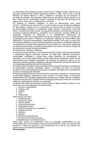 Un antecedente del concepto de salud mental es el de «higiene mental», descrito por el
psiquiatra estadounidense Clifford Whittingham Beers en 1908, quien fundó el Comité
Nacional de Higiene Mental en 1909 y adelantó la campaña por los derechos de
los enfermos mentales. Otro psiquiatra, William Glasser, describió la “higiene mental” en su
libro “Salud mental o enfermedad mental”,3
siguiendo el diccionario de definiciones de
higiene como “prevención y mantenimiento de la salud”.
Sin embargo es necesario establecer un punto de diferenciación entre “salud
mental” y “condiciones de salud mental“. La salud mental es lo que se trata de establecer
en este estudio, mientras que las condiciones de salud mental se refieren al estudio
de enfermedades mentales y al tratamiento médico posible y consecuente. Para esto
último, “condiciones de salud mental”, los psiquiatras se basan con frecuencia en lo que se
denomina el Manual diagnóstico y estadístico de los trastornos mentales (DSM) (de la
Asociación Americana de Psiquiatría) o en laClasificación Internacional de
Enfermedades (CIE) (de la Organización Mundial de la Salud), así como en las siempre
actualizadas guías como el “Proyecto de medicación Algorithm de Texas”(TMAP) para
diagnosticar y descubrir enfermedades y desórdenes mentales. Por lo tanto, la mayoría de
los servicios prestados a la salud mental en general se encuentran normalmente asociados
a la psiquiatría y no existen otras alternativas, lo que conlleva a un cierto límite, puesto que
se asocia la salud mental con problemas psiquiátricos y se reduce con ello el concepto de
las condiciones de salud mentaly psicológicas.
Consideraciones culturales y religiosas
El concepto de salud mental es, una construcción social y cultural, aunque pueden definirse
o determinarse algunos elementos comunes. Por esta razón, diferentes profesiones,
comunidades, sociedades y culturas tiene modos diferentes de conceptualizar su
naturaleza y sus causas, determinando qué es salud mental y decidiendo cuáles son las
intervenciones que consideran apropiadas.4
Sin embargo, los estudiosos tienen a su vez
diferentes contextos culturales y religiosos y diferentes experiencias que pueden determinar
las metodologías aplicadas durante los tratamientos.
El modelo holístico de salud mental en general incluye conceptos basados en perspectivas
de antropología, educación, psicología, religión y sociología, así como en conceptos
teoréticos como el de psicología de la persona, sociología, psicología clínica, psicología de
la salud y la psicología del desarrollo.
Numerosos profesionales de la salud mental han comenzado a entender la importancia de
la diversidad religiosa y espiritual en lo que compete a la salud mental. La Asociación
Estadounidense de Psicología explícitamente expresa que la religión debe ser respetada,
mientras que la Asociación Estadounidense de Psiquiatría dice que la educación en asuntos
religiosos y espirituales es también una necesidad.7
Un ejemplo de modelo del bienestar fue desarrollado por Myers, Sweeny y Witmer y en el
mismo se incluían las siguientes cinco áreas vitales:
1. Esencia o espiritualidad.
2. Trabajo y ocio.
3. Amistad.
4. Amor.
5. Autodominio.
Además doce sub-áreas:
1. Sentido del valor.
2. Sentido del control.
3. Sentido realista.
4. Conciencia emocional.
5. Capacidad de lucha.
6. Solución de problemas y creatividad.
7. Sentido del humor.
8. Nutrición.
9. Ejercicio.
10.Sentido de autoprotección.
11.Control de las propias tensiones.
12.Identidad sexual e identidad cultural.
Todos estos puntos son identificados como las principales características de una
funcionalidad sana y los principales componentes del bienestar mental. Los componentes
proveen un medio de respuesta a las circunstancias de la vida en una manera que
proporciona un funcionamiento saludable8
Psicopatología
 