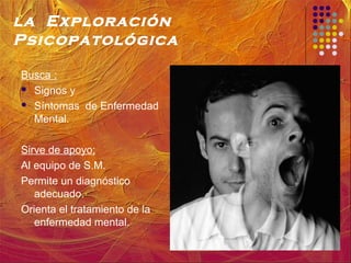 la Exploración
Psicopatológica
Busca :
 Signos y
 Síntomas de Enfermedad
Mental.
Sirve de apoyo:
Al equipo de S.M.
Permite un diagnóstico
adecuado.
Orienta el tratamiento de la
enfermedad mental.
 