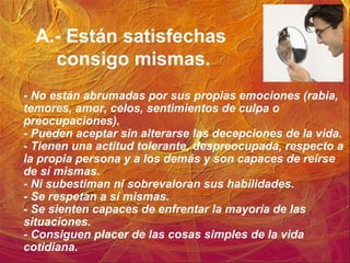 A.- Están satisfechas
consigo mismas.
- No están abrumadas por sus propias emociones (rabia,
temores, amor, celos, sentimientos de culpa o
preocupaciones).
- Pueden aceptar sin alterarse las decepciones de la vida.
- Tienen una actitud tolerante, despreocupada, respecto a
la propia persona y a los demás y son capaces de reírse
de sí mismas.
- Ni subestiman ni sobrevaloran sus habilidades.
- Se respetan a sí mismas.
- Se sienten capaces de enfrentar la mayoría de las
situaciones.
- Consiguen placer de las cosas simples de la vida
cotidiana.
 