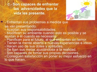 C.- Son capaces de enfrentar
las adversidades que la
vida les presente.
 - Enfrentan sus problemas a medida que
se van presentando.
- Aceptan sus responsabilidades.
- Modifican su ambiente cuando esto es posible y se
ajustan a él cuando es necesario.
- Planifican para el futuro, al que enfrentan sin temor.
- Tienen la mente abierta a nuevas experiencias e ideas.
- Hacen uso de sus dotes y aptitudes.
- Se fijan sus metas ajustándose a la realidad.
- Son capaces de tomar sus propias decisiones.
- Consiguen satisfacción en poner su mejor esfuerzo en
lo que hacen.
 