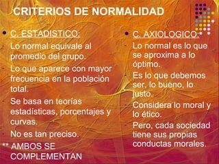 CRITERIOS DE NORMALIDAD
 C. ESTADISTICO:
- Lo normal equivale al
promedio del grupo.
- Lo que aparece con mayor
frecuencia en la población
total.
- Se basa en teorías
estadísticas, porcentajes y
curvas.
- No es tan preciso.
** AMBOS SE
COMPLEMENTAN
 C. AXIOLOGICO:
- Lo normal es lo que
se aproxima a lo
óptimo.
- Es lo que debemos
ser, lo bueno, lo
justo.
- Considera lo moral y
lo ético.
- Pero, cada sociedad
tiene sus propias
conductas morales.
 