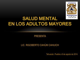 PRESENTA
LIC. RIGOBERTO CAHÚM CAHUICH
Tehuacán, Puebla a 9 de agosto de 2014
SALUD MENTAL
EN LOS ADULTOS MAYORES
 