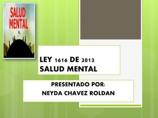 LEY 1616 DE 2013
SALUD MENTAL
PRESENTADO POR:
NEYDA CHAVEZ ROLDAN
 