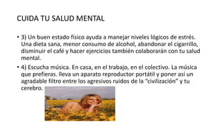 CUIDA TU SALUD MENTAL
• 3) Un buen estado físico ayuda a manejar niveles lógicos de estrés.
Una dieta sana, menor consumo de alcohol, abandonar el cigarrillo,
disminuir el café y hacer ejercicios también colaborarán con tu salud
mental.
• 4) Escucha música. En casa, en el trabajo, en el colectivo. La música
que prefieras. lleva un aparato reproductor portátil y poner así un
agradable filtro entre los agresivos ruidos de la “civilización” y tu
cerebro.
 