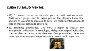 CUIDA TU SALUD MENTAL
• 11) El cerebro no es un músculo, pero no está mal entrenarlo.
Participa en juegos que te exijan pensar, lee, disfruta buen cine,
anótate en un curso de algo que te guste. Un cerebro entrenado tarda
más en mostrar signos de deterioro.
• 12) Establece prioridades. Una meta a lograr es trabajar con
inteligencia, utilizando la tecnología, delegando responsabilidades,
con un plan de tareas y de objetivos. Con prioridades claras nos
preocuparemos más por lo que importa y menos por lo superfluo.
 
