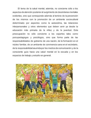 El tema de la salud mental, además, no concierne sólo a los
aspectos de atención posterioral surgimiento de desórdenes mentales
evidentes, sino que corresponde además al terreno de la prevención
de los mismos con la promoción de un ambiente sociocultural
determinado por aspectos como la autoestima, las relaciones
interpersonales y otros elementos que deben venir ya desde la
educación más primaria de la niñez y de la juventud. Esta
preocupación no sólo concierne a los expertos tales como
psicopedagogos y psicólogos, sino que forma parte de las
responsabilidades de gobierno de una nación, de la formación en el
núcleo familiar, de un ambiente de convivencia sana en el vecindario,
de la responsabilidad asumidapor los medios de comunicación y de la
consciente guía hacia una salud mental en la escuela y en los
espacios de trabajo y estudio en general.
 