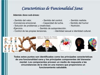 Características de Funcionalidad Sana:
Además doce sub-áreas:
- Sentido del valor. - Sentido del control. - Sentido realista.
-Conciencia emocional. - Capacidad de lucha. - Sentido del humor
- Solución de problemas y creatividad. - Nutrición.
-Ejercicio. - Sentido de autoprotección.
- Control de las propias tensiones. - Identidad sexual e identidad cultural.
Todos estos puntos son identificados como las principales características
de una funcionalidad sana y los principales componentes del bienestar
mental. Los componentes proveen un medio de respuesta a las
circunstancias de la vida en una manera que proporciona un
funcionamiento saludable.
 