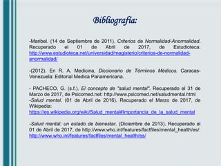 Bibliografía:
-Maribel. (14 de Septiembre de 2011). Criterios de Normalidad-Anormalidad.
Recuperado el 01 de Abril de 2017, de Estudioteca:
http://www.estudioteca.net/universidad/magisterio/criterios-de-normalidad-
anormalidad/
-(2012). En R. A. Medicina, Diccionario de Términos Médicos. Caracas-
Venezuela: Editorial Medica Panamericana.
- PACHECO, G. (s.f.). El concepto de "salud mental". Recuperado el 31 de
Marzo de 2017, de Psicomed.net: http://www.psicomed.net/saludmental.html
-Salud mental. (01 de Abril de 2016). Recuperado el Marzo de 2017, de
Wikipedia:
https://es.wikipedia.org/wiki/Salud_mental#Importancia_de_la_salud_mental
-Salud mental: un estado de bienestar. (Diciembre de 2013). Recuperado el
01 de Abril de 2017, de http://www.who.int/features/factfiles/mental_health/es/:
http://www.who.int/features/factfiles/mental_health/es/
 