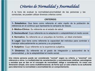 Criterios de Normalidad y Anormalidad:
A la hora de evaluar la normalidad-anormalidad de las personas y las
conductas, se pueden utilizar diversos criterios como:
CRITERIOS:
1- Estadístico: Que tiene como referente el valor medio de la población de
referencia en el continuo que representa la campana de Gauss.
2- Médico-Clínico: Su referente es el estado de salud.
3- Sociocultural: Cuyo referente es la adaptación o adaptabilidad al medio social.
4- Normativo: Su referente es un arquetipo de hombre, un ideal orientador.
5- Legal: Que tiene como referente la capacidad del individuo para controlar o
manejar adecuadamente su persona y su propiedad.
6- Subjetivo: Cuyo referente es la experiencia subjetiva.
7- Dinámico: Su referente es el grado de integración y autocontrol de la
personalidad, y de la adaptabilidad al medio social.
Una misma persona puede ser considerada “normal” según su criterio, y “anormal” con
referencia a otros. La multiplicidad de caracterización y connotaciones médicas, psicológicas
y sociales que se dan en el concepto de normalidad, obliga a considerarla, no como una
dimensión simple, sino como multidimensional, de forma que un solo criterio no es suficiente
para determinar la normalidad o anormalidad de un comportamiento.
 