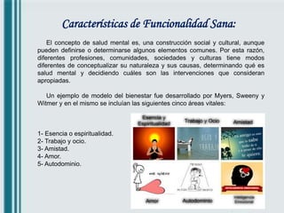 Características de Funcionalidad Sana:
El concepto de salud mental es, una construcción social y cultural, aunque
pueden definirse o determinarse algunos elementos comunes. Por esta razón,
diferentes profesiones, comunidades, sociedades y culturas tiene modos
diferentes de conceptualizar su naturaleza y sus causas, determinando qué es
salud mental y decidiendo cuáles son las intervenciones que consideran
apropiadas.
Un ejemplo de modelo del bienestar fue desarrollado por Myers, Sweeny y
Witmer y en el mismo se incluían las siguientes cinco áreas vitales:
1- Esencia o espiritualidad.
2- Trabajo y ocio.
3- Amistad.
4- Amor.
5- Autodominio.
 