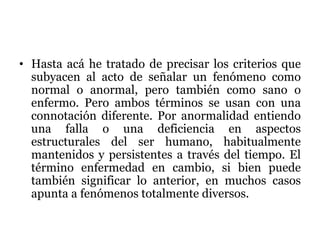 Hasta acá he tratado de precisar los
criterios que subyacen al acto de
señalar un fenómeno como normal
o anormal, pero también como
sano o enfermo. Pero ambos
términos se usan con una
connotación diferente. Por
anormalidad entiendo una falla o
una deficiencia en aspectos
estructurales del ser humano,
habitualmente mantenidos y
persistentes a través del tiempo. El
término enfermedad en cambio, si
bien puede también significar lo
anterior, en muchos casos apunta a
fenómenos totalmente diversos.
 