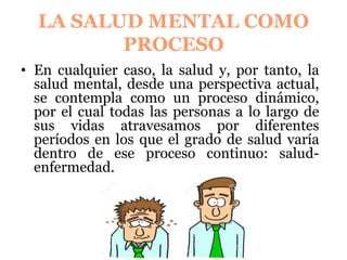 LA SALUD MENTAL COMO
PROCESO
En cualquier caso, la salud y, por tanto, la
salud mental, desde una perspectiva actual,
se contempla como un proceso dinámico,
por el cual todas las personas a lo largo de
sus vidas atravesamos por diferentes
períodos en los que el grado de salud varía
dentro de ese proceso continuo: salud-
enfermedad.
 