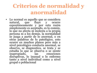 CRITERIOS DE NORMALIDAD Y
ANORMALIDAD
Lo normal es aquello que se considera
natural, que fluye y ocurre
espontáneamente y por esta razón
simplemente es aceptado, es lo común,
lo que no afecta ni molesta a la propia
persona ni a los demás. la normalidad
se juzga a partir de lo anormal, o en
otras palabras de lo patológico, esto
ocurre en muchos planos pero más a
nivel psicológico conducta anormal, se
observa, se diagnostica, se trata y se
estudia lo que se observa o se siente
inapropiado, las emociones
disruptivas, lo inusual o lo enfermo
tanto a nivel individual como a nivel
grupal o poblacional
 