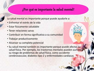 La salud mental es importante porque puede ayudarle a:
• Enfrentar el estrés de la vida
• Estar físicamente saludable
• Tener relaciones sanas
• Contribuir en forma significativa a su comunidad
• Trabajar productivamente
• Alcanzar su completo potencial
• Su salud mental también es importante porque puede afectar su
salud física. Por ejemplo, los trastornos mentales pueden aumentar
su riesgo de problemas de salud física, como accidente
cerebrovascular, diabetes tipo 2 y enfermedades cardíacas.
¿Por qué es importante la salud mental?
 
